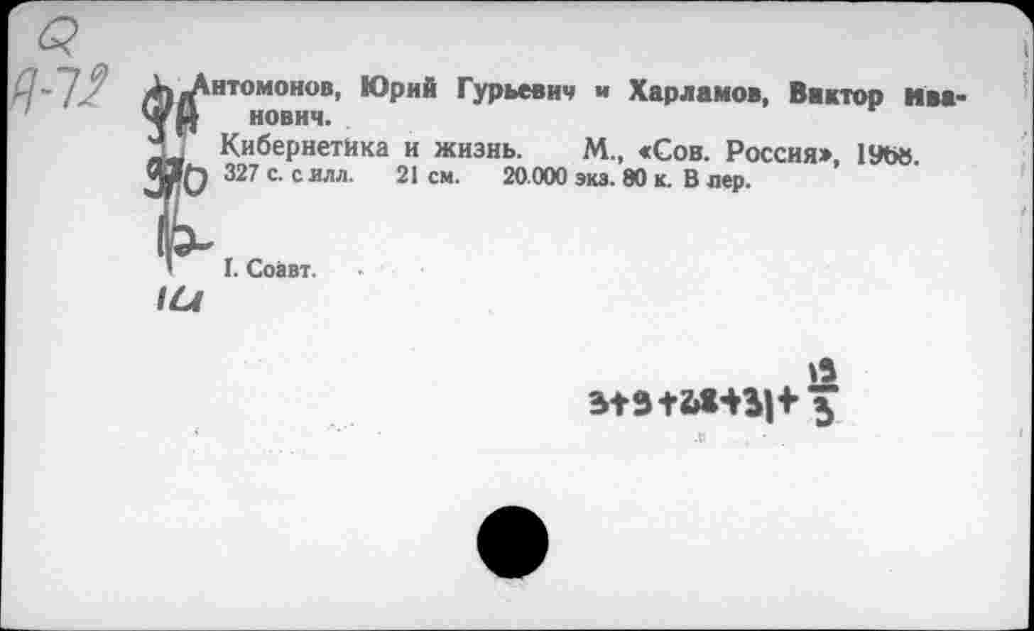 ﻿к JKhtomohob, Юрий Гурьевич « Харламов, Виктор ива нович.
3J Кибернетика и жизнь. М., «Сов. Россия», 19Ъв «BQ 327 с. с илл. 21 см. 20.000 экз. 80 к. В лер.
’ I. Соавт.
IU
12 b+s+bWH з